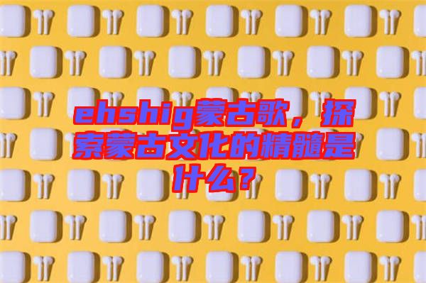 ehshig蒙古歌，探索蒙古文化的精髓是什么？