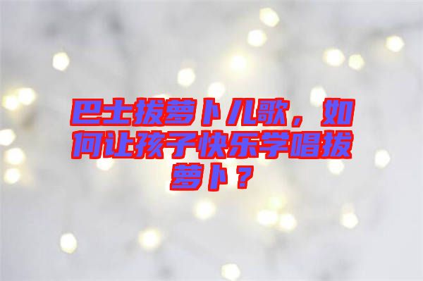 巴士拔蘿卜兒歌，如何讓孩子快樂學唱拔蘿卜？