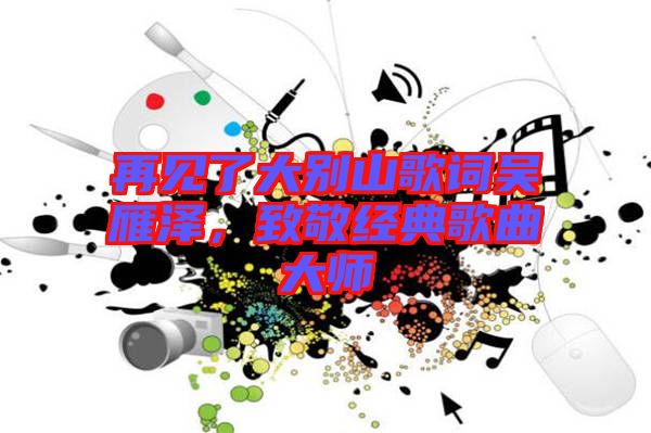 再見了大別山歌詞吳雁澤，致敬經(jīng)典歌曲大師