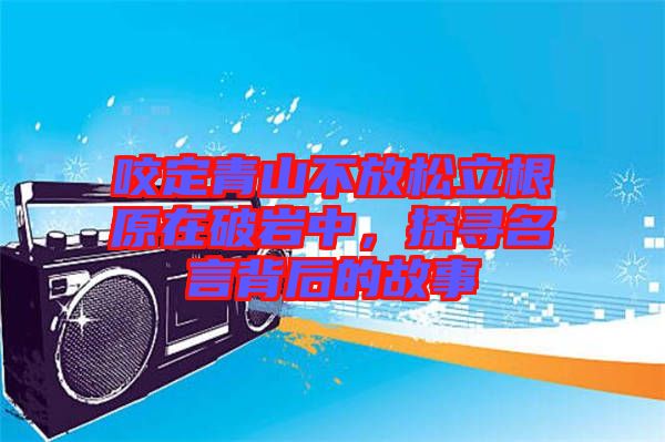 咬定青山不放松立根原在破巖中，探尋名言背后的故事