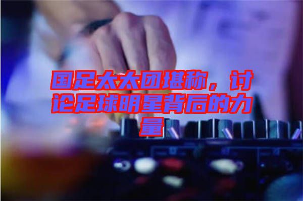 國(guó)足太太團(tuán)堪稱(chēng)，討論足球明星背后的力量