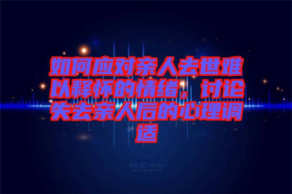 如何應(yīng)對親人去世難以釋懷的情緒，討論失去親人后的心理調(diào)適