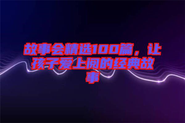 故事會(huì)精選100篇，讓孩子愛(ài)上閱的經(jīng)典故事