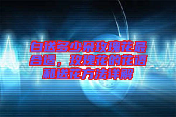 白送多少朵玫瑰花最合適，玫瑰花的花語(yǔ)和送花方法詳解