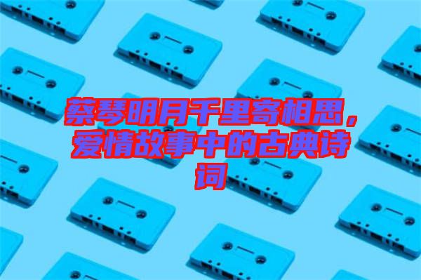 蔡琴明月千里寄相思，愛情故事中的古典詩詞