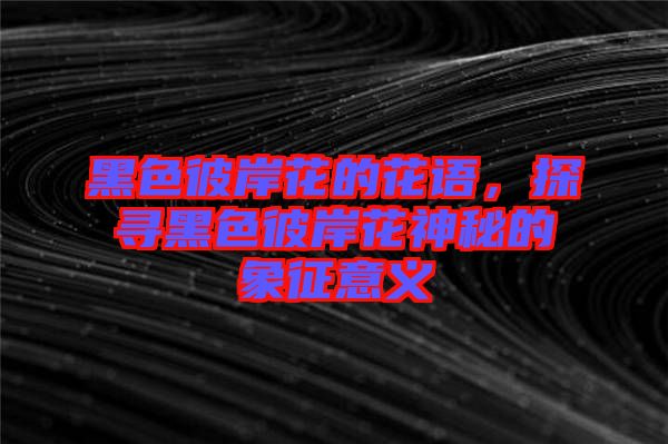 黑色彼岸花的花語，探尋黑色彼岸花神秘的象征意義
