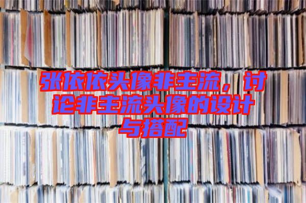 張依依頭像非主流，討論非主流頭像的設(shè)計與搭配