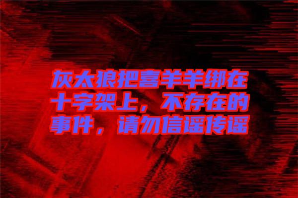 灰太狼把喜羊羊綁在十字架上，不存在的事件，請(qǐng)勿信謠傳謠
