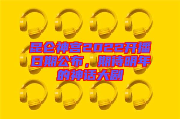 昆侖神宮2022開播日期公布，期待明年的神話大劇