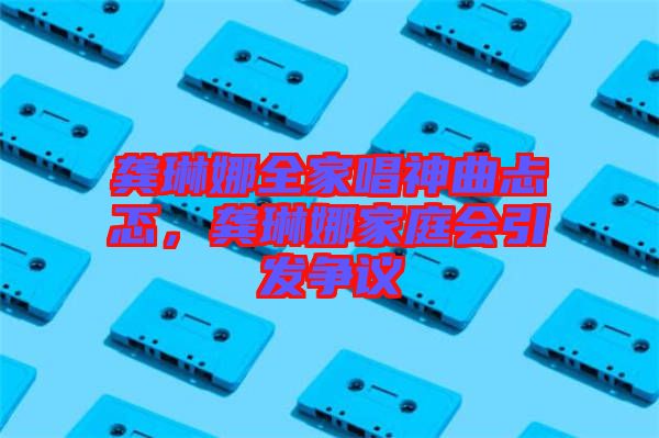 龔琳娜全家唱神曲忐忑，龔琳娜家庭會引發(fā)爭議