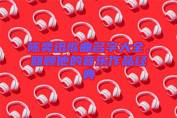 陳奕迅歌曲名字大全，回顧他的音樂(lè)作品經(jīng)典