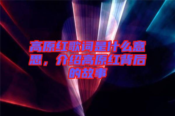 高原紅歌詞是什么意思，介紹高原紅背后的故事