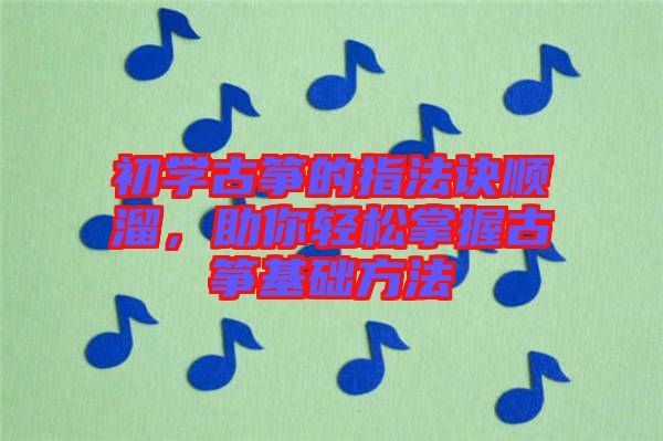 初學古箏的指法訣順溜，助你輕松掌握古箏基礎方法