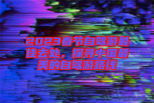2023春節(jié)自駕游最佳去處，探尋中國最美的自駕游路線