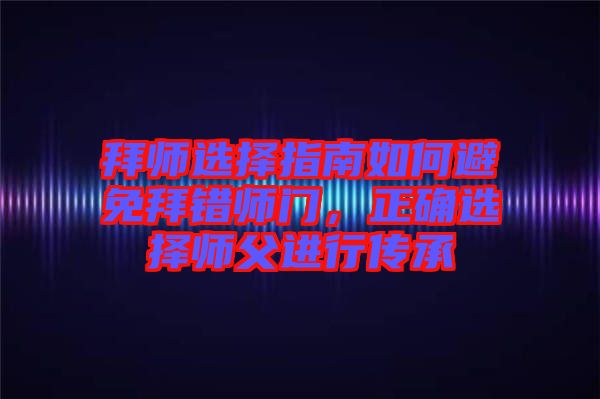 拜師選擇指南如何避免拜錯師門，正確選擇師父進(jìn)行傳承
