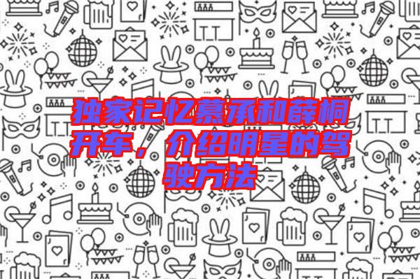 獨(dú)家記憶慕承和薛桐開車，介紹明星的駕駛方法