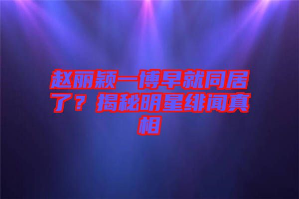 趙麗穎一博早就同居了？揭秘明星緋聞真相