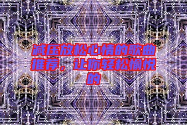 減壓放松心情的歌曲推薦，讓你輕松愉悅的