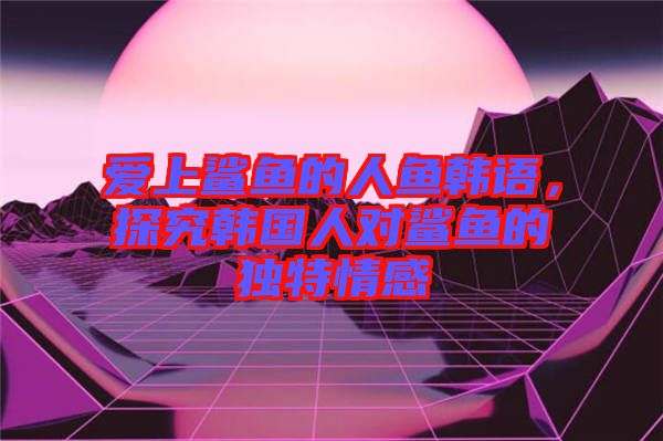 愛(ài)上鯊魚(yú)的人魚(yú)韓語(yǔ)，探究韓國(guó)人對(duì)鯊魚(yú)的獨(dú)特情感