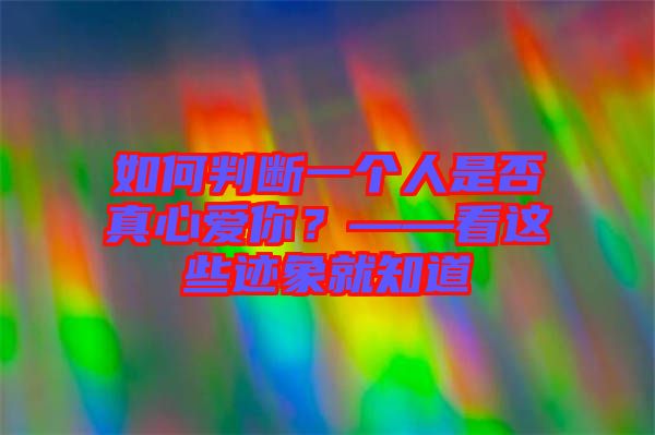如何判斷一個(gè)人是否真心愛(ài)你？——看這些跡象就知道