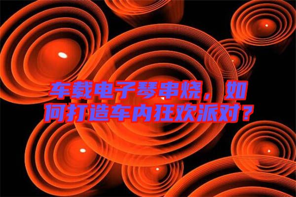 車載電子琴串燒，如何打造車內(nèi)狂歡派對？
