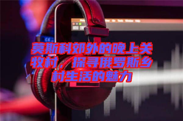 莫斯科郊外的晚上關牧村，探尋俄羅斯鄉(xiāng)村生活的魅力