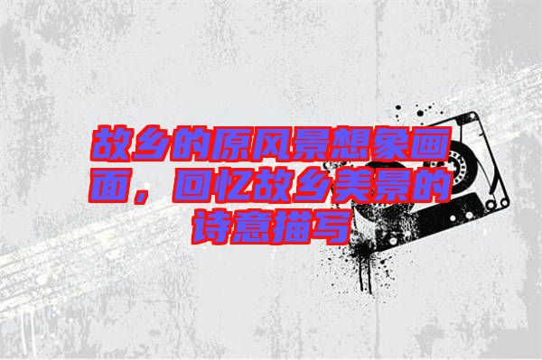 故鄉(xiāng)的原風(fēng)景想象畫(huà)面，回憶故鄉(xiāng)美景的詩(shī)意描寫(xiě)