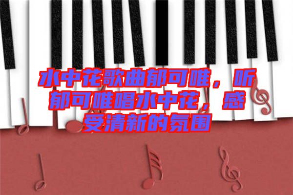 水中花歌曲郁可唯，聽(tīng)郁可唯唱水中花，感受清新的氛圍