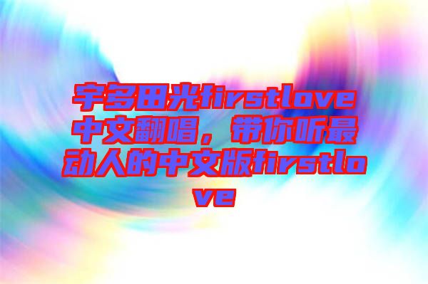 宇多田光firstlove中文翻唱，帶你聽(tīng)最動(dòng)人的中文版firstlove