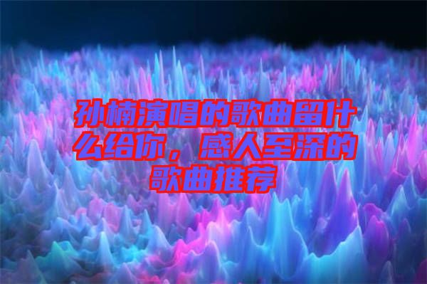 孫楠演唱的歌曲留什么給你，感人至深的歌曲推薦
