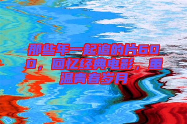 那些年一起追的片600，回憶經(jīng)典電影，重溫青春歲月