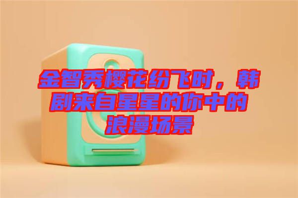 金智秀櫻花紛飛時(shí)，韓劇來自星星的你中的浪漫場景