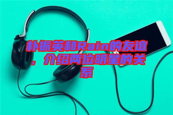 樸振英和Rain的友誼，介紹兩位明星的關(guān)系
