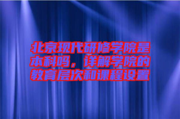 北京現(xiàn)代研修學院是本科嗎，詳解學院的教育層次和課程設置
