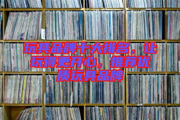 玩具品牌十大排名，讓玩得更開心，推薦優(yōu)質(zhì)玩具品牌
