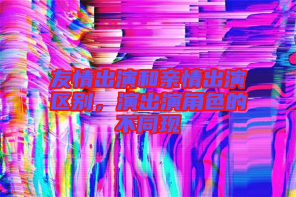 友情出演和親情出演區(qū)別，演出演角色的不同現(xiàn)