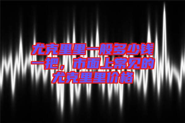 尤克里里一般多少錢一把，市面上常見的尤克里里價格