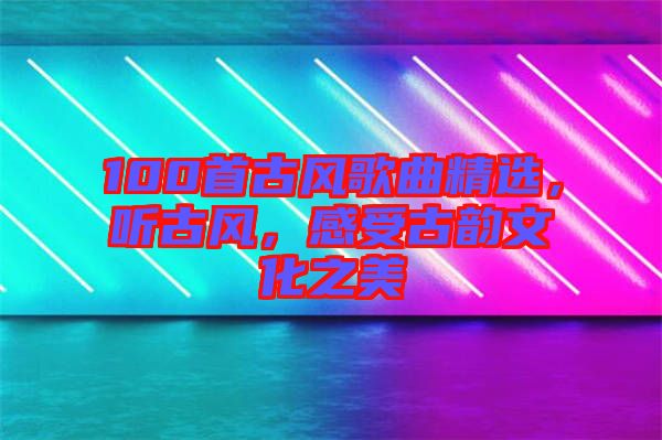 100首古風(fēng)歌曲精選，聽古風(fēng)，感受古韻文化之美