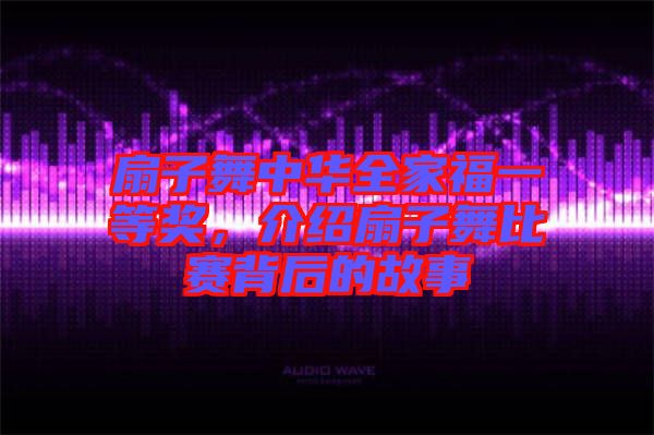扇子舞中華全家福一等獎，介紹扇子舞比賽背后的故事