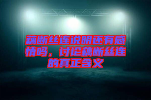 藕斷絲連說明還有感情嗎，討論藕斷絲連的真正含義