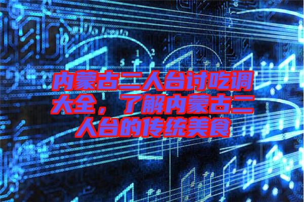 內(nèi)蒙古二人臺(tái)討吃調(diào)大全，了解內(nèi)蒙古二人臺(tái)的傳統(tǒng)美食