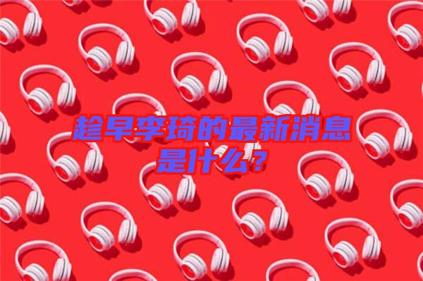 趁早李琦的最新消息是什么？