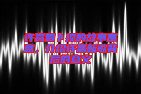 許嵩蘿卜須的故事寓意，介紹許嵩新歌背后的意義
