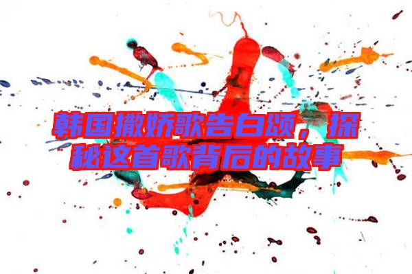 韓國(guó)撒嬌歌告白頌，探秘這首歌背后的故事