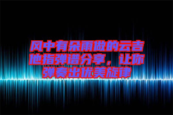 風中有朵雨做的云吉他指彈譜分享，讓你彈奏出優(yōu)美旋律