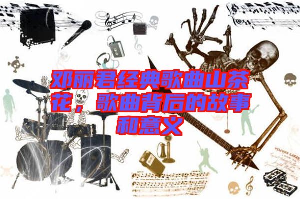 鄧麗君經(jīng)典歌曲山茶花，歌曲背后的故事和意義