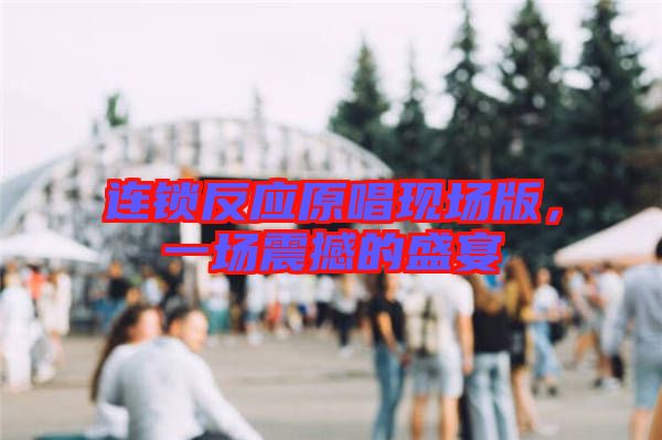 連鎖反應(yīng)原唱現(xiàn)場(chǎng)版，一場(chǎng)震撼的盛宴