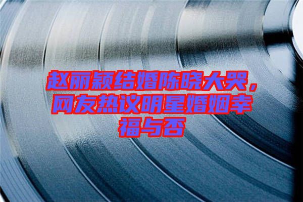 趙麗穎結(jié)婚陳曉大哭，網(wǎng)友熱議明星婚姻幸福與否