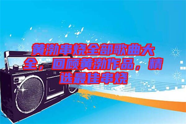 黃渤串燒全部歌曲大全，回顧黃渤作品，精選最佳串燒