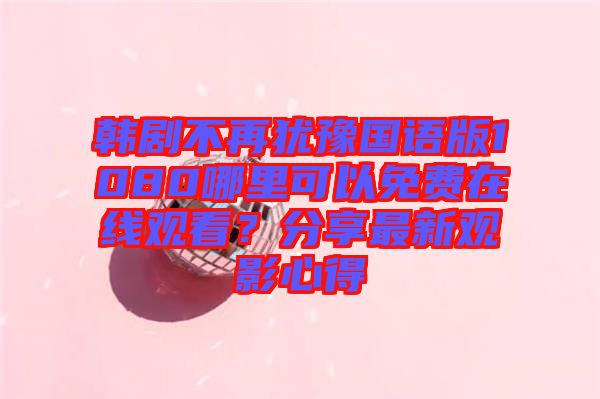 韓劇不再猶豫國語版1080哪里可以免費(fèi)在線觀看？分享最新觀影心得